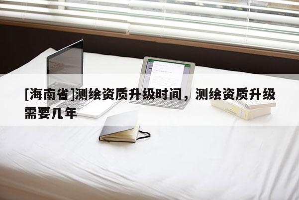 [海南省]測繪資質升級時間，測繪資質升級需要幾年