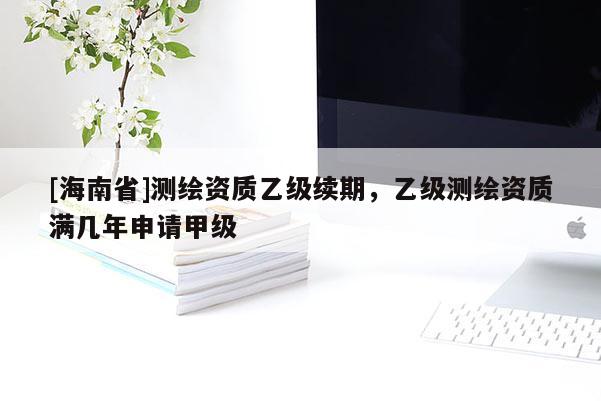 [海南省]測繪資質乙級續期，乙級測繪資質滿幾年申請甲級