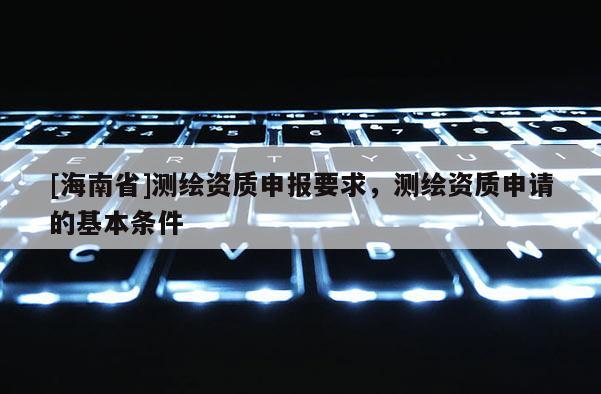 [海南省]測繪資質(zhì)申報要求，測繪資質(zhì)申請的基本條件