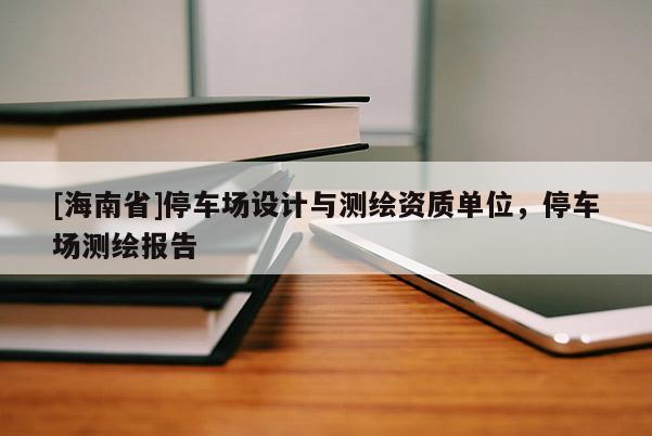 [海南省]停車(chē)場(chǎng)設(shè)計(jì)與測(cè)繪資質(zhì)單位，停車(chē)場(chǎng)測(cè)繪報(bào)告