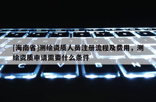 [海南省]測繪資質人員注冊流程及費用，測繪資質申請需要什么條件