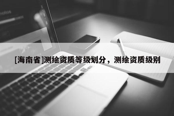 [海南省]測繪資質(zhì)等級劃分，測繪資質(zhì)級別
