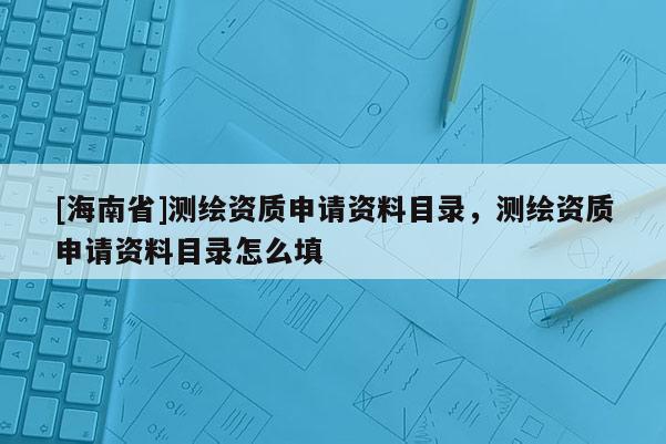 [海南省]測繪資質(zhì)申請資料目錄，測繪資質(zhì)申請資料目錄怎么填