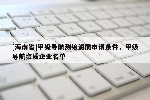 [海南省]甲級(jí)導(dǎo)航測(cè)繪資質(zhì)申請(qǐng)條件，甲級(jí)導(dǎo)航資質(zhì)企業(yè)名單
