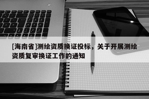 [海南省]測繪資質換證投標，關于開展測繪資質復審換證工作的通知