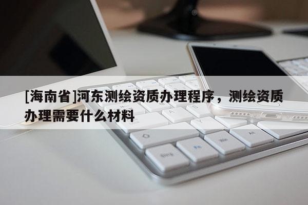 [海南省]河?xùn)|測繪資質(zhì)辦理程序，測繪資質(zhì)辦理需要什么材料