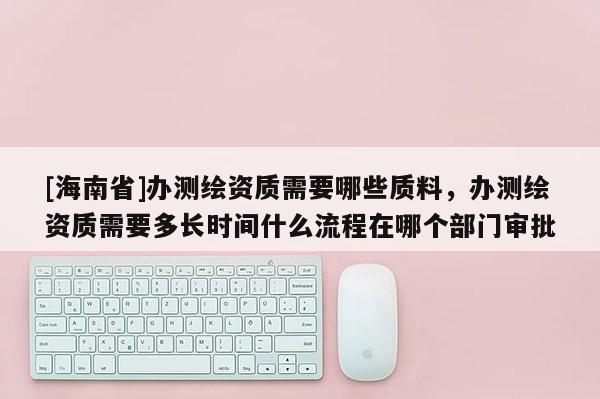 [海南省]辦測繪資質需要哪些質料，辦測繪資質需要多長時間什么流程在哪個部門審批