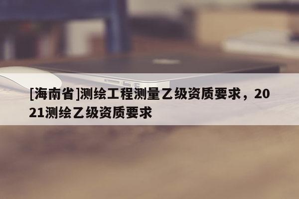 [海南省]測繪工程測量乙級資質要求，2021測繪乙級資質要求