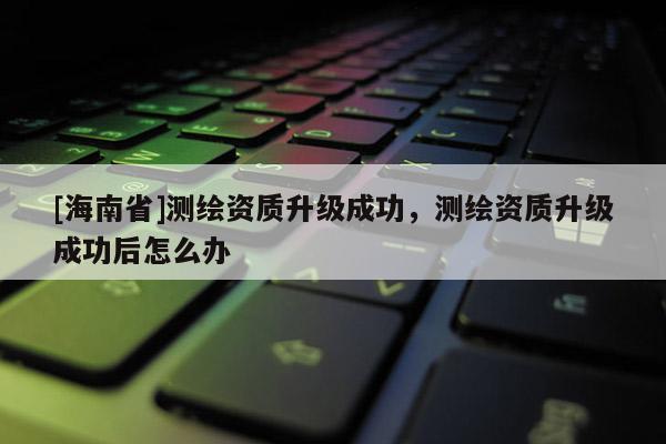 [海南省]測繪資質升級成功，測繪資質升級成功后怎么辦