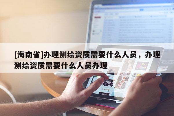 [海南省]辦理測(cè)繪資質(zhì)需要什么人員，辦理測(cè)繪資質(zhì)需要什么人員辦理