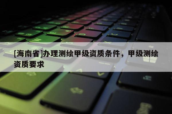 [海南省]辦理測繪甲級資質條件，甲級測繪資質要求