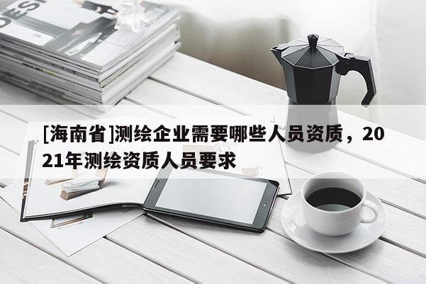 [海南省]測繪企業需要哪些人員資質，2021年測繪資質人員要求