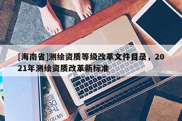 [海南省]測繪資質等級改革文件目錄，2021年測繪資質改革新標準