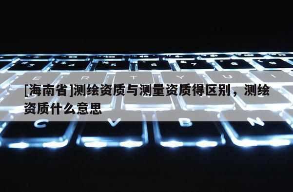 [海南省]測(cè)繪資質(zhì)與測(cè)量資質(zhì)得區(qū)別，測(cè)繪資質(zhì)什么意思
