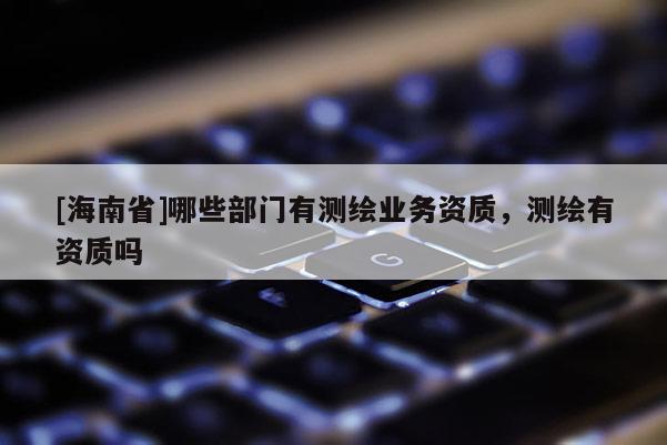 [海南省]哪些部門有測繪業務資質，測繪有資質嗎