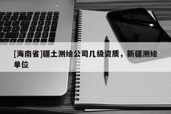 [海南省]疆土測繪公司幾級資質(zhì)，新疆測繪單位