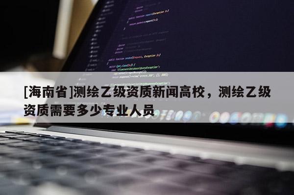 [海南省]測繪乙級資質新聞高校，測繪乙級資質需要多少專業人員
