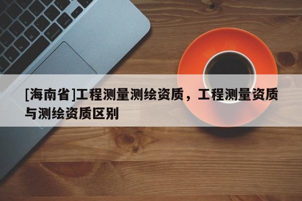 [海南省]工程測量測繪資質(zhì)，工程測量資質(zhì)與測繪資質(zhì)區(qū)別