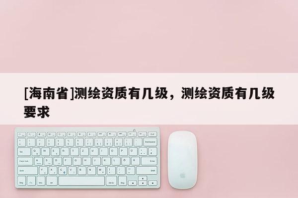[海南省]測(cè)繪資質(zhì)有幾級(jí)，測(cè)繪資質(zhì)有幾級(jí)要求