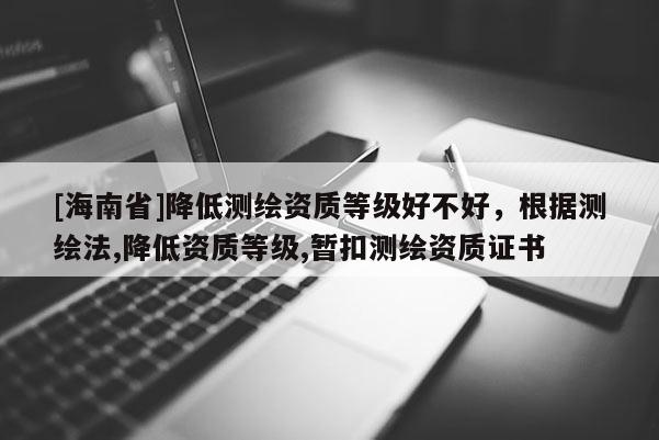 [海南省]降低測繪資質(zhì)等級好不好，根據(jù)測繪法,降低資質(zhì)等級,暫扣測繪資質(zhì)證書