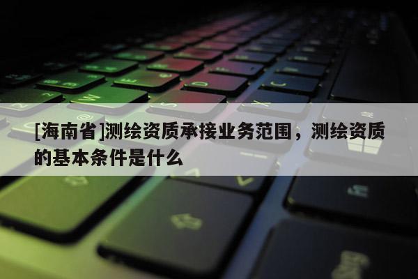 [海南省]測繪資質(zhì)承接業(yè)務(wù)范圍，測繪資質(zhì)的基本條件是什么