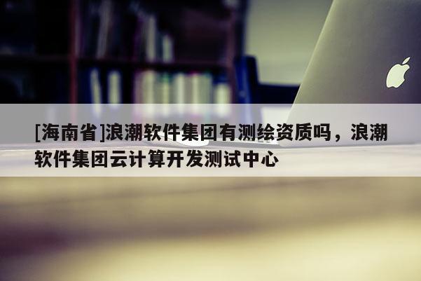 [海南省]浪潮軟件集團有測繪資質嗎，浪潮軟件集團云計算開發測試中心