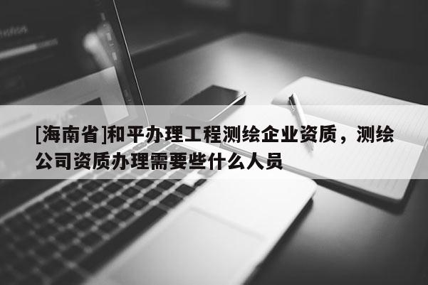 [海南省]和平辦理工程測(cè)繪企業(yè)資質(zhì)，測(cè)繪公司資質(zhì)辦理需要些什么人員