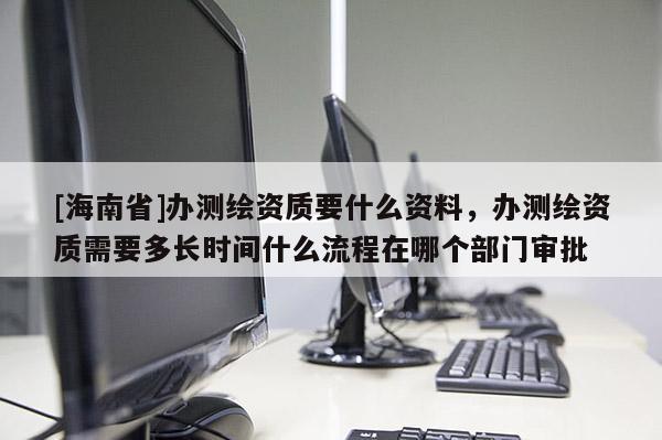 [海南省]辦測(cè)繪資質(zhì)要什么資料，辦測(cè)繪資質(zhì)需要多長時(shí)間什么流程在哪個(gè)部門審批