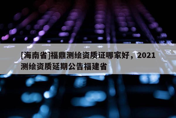 [海南省]福鼎測繪資質證哪家好，2021測繪資質延期公告福建省