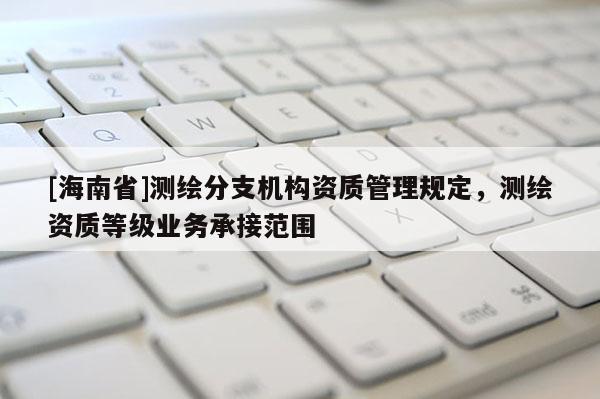 [海南省]測繪分支機構(gòu)資質(zhì)管理規(guī)定，測繪資質(zhì)等級業(yè)務(wù)承接范圍