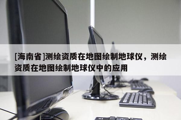 [海南省]測繪資質在地圖繪制地球儀，測繪資質在地圖繪制地球儀中的應用