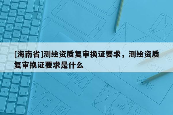 [海南省]測繪資質復審換證要求，測繪資質復審換證要求是什么
