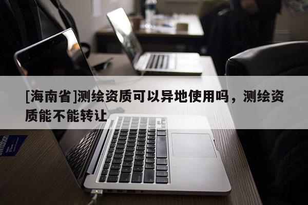 [海南省]測繪資質可以異地使用嗎，測繪資質能不能轉讓