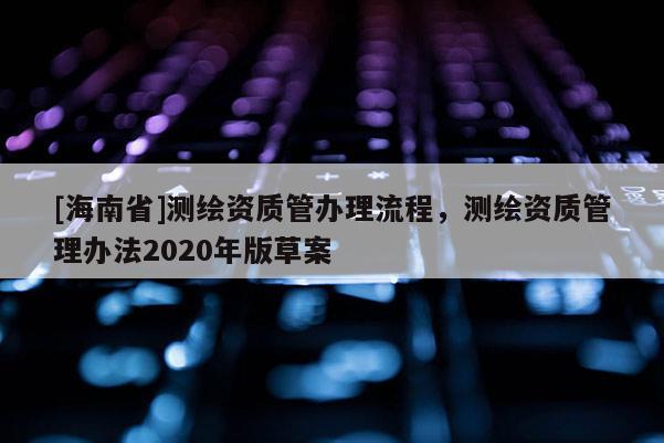 [海南省]測繪資質管辦理流程，測繪資質管理辦法2020年版草案