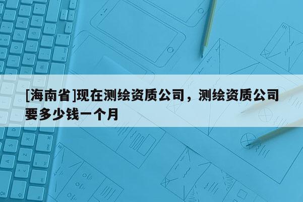 [海南省]現在測繪資質公司，測繪資質公司要多少錢一個月