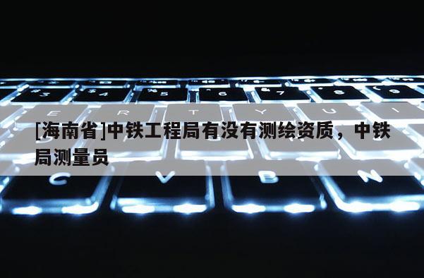[海南省]中鐵工程局有沒有測繪資質，中鐵局測量員