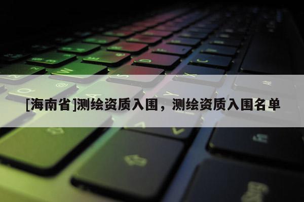 [海南省]測繪資質入圍，測繪資質入圍名單