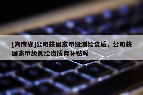 [海南省]公司獲國家甲級測繪資質，公司獲國家甲級測繪資質有補貼嗎