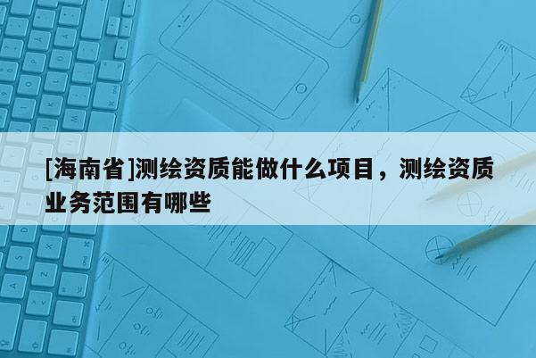 [海南省]測繪資質能做什么項目，測繪資質業務范圍有哪些