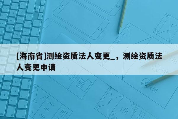 [海南省]測繪資質法人變更_，測繪資質法人變更申請