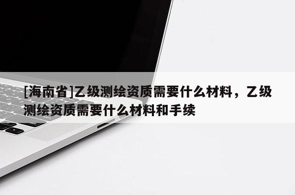 [海南省]乙級測繪資質需要什么材料，乙級測繪資質需要什么材料和手續