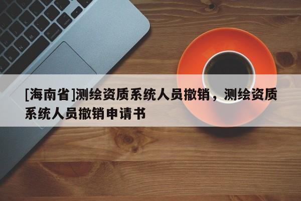[海南省]測(cè)繪資質(zhì)系統(tǒng)人員撤銷(xiāo)，測(cè)繪資質(zhì)系統(tǒng)人員撤銷(xiāo)申請(qǐng)書(shū)
