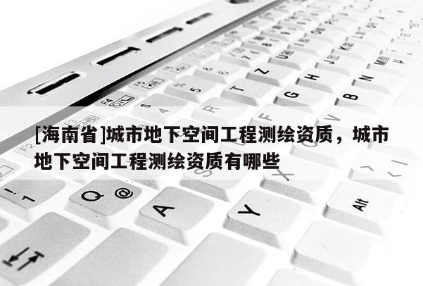 [海南省]城市地下空間工程測繪資質，城市地下空間工程測繪資質有哪些