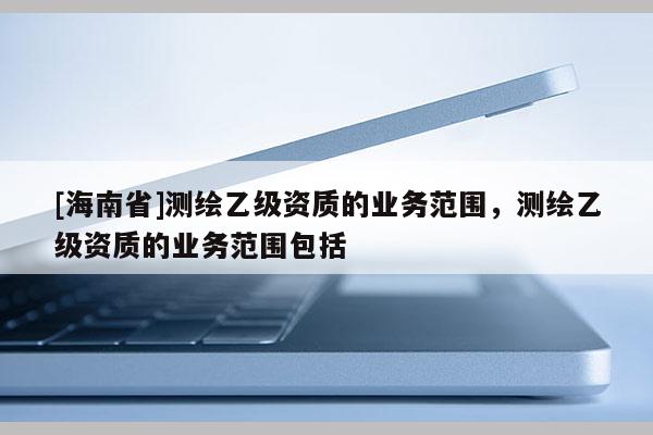 [海南省]測繪乙級資質的業務范圍，測繪乙級資質的業務范圍包括