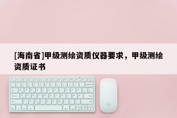 [海南省]甲級測繪資質(zhì)儀器要求，甲級測繪資質(zhì)證書