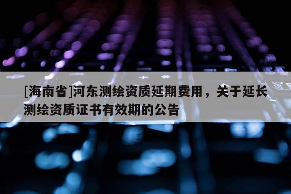 [海南省]河東測繪資質延期費用，關于延長測繪資質證書有效期的公告