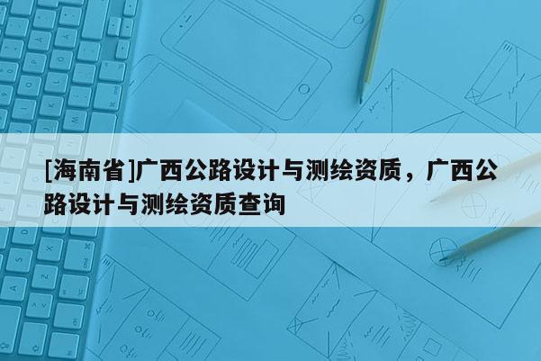 [海南省]廣西公路設計與測繪資質，廣西公路設計與測繪資質查詢