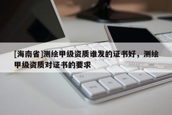 [海南省]測繪甲級資質誰發的證書好，測繪甲級資質對證書的要求