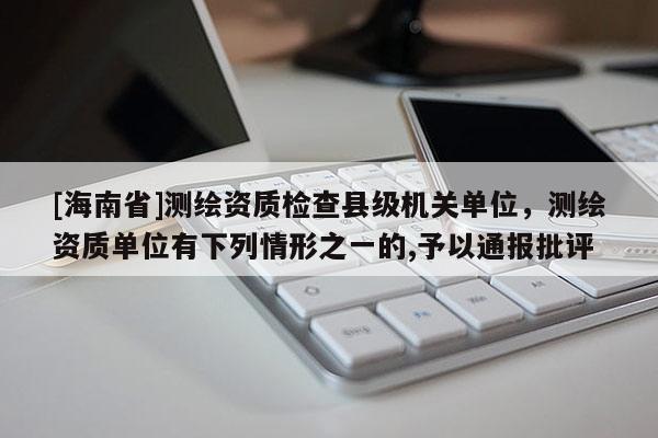 [海南省]測繪資質檢查縣級機關單位，測繪資質單位有下列情形之一的,予以通報批評