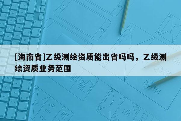 [海南省]乙級測繪資質能出省嗎嗎，乙級測繪資質業務范圍